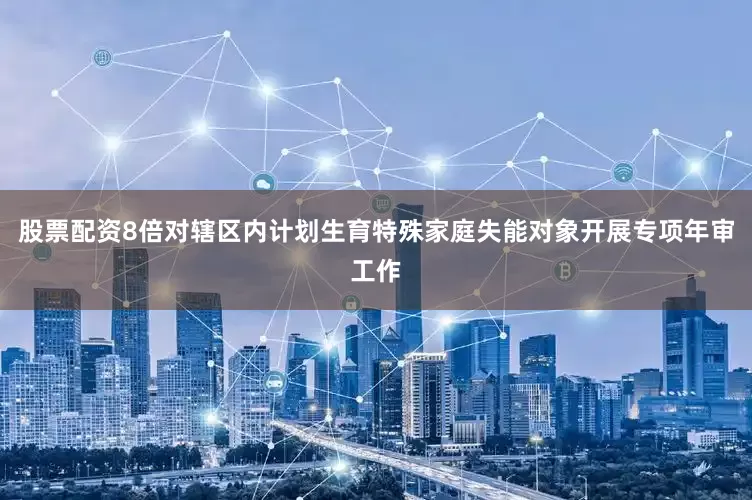 股票配资8倍对辖区内计划生育特殊家庭失能对象开展专项年审工作