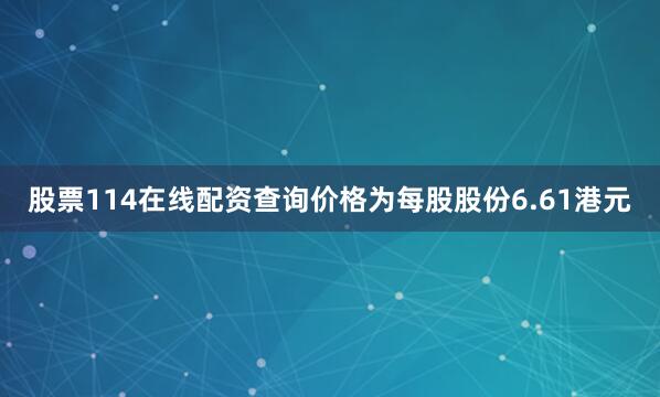 股票114在线配资查询价格为每股股份6.61港元