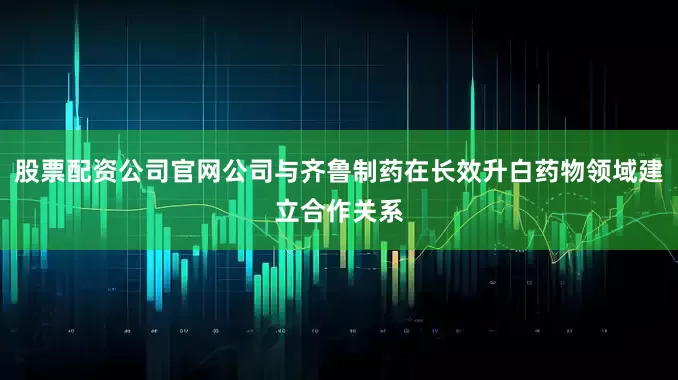 股票配资公司官网公司与齐鲁制药在长效升白药物领域建立合作关系