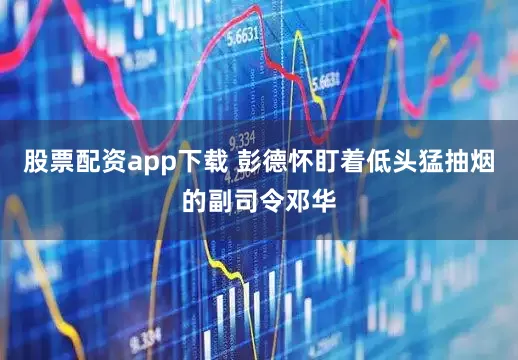 股票配资app下载 彭德怀盯着低头猛抽烟的副司令邓华