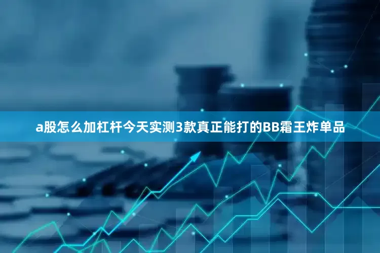 a股怎么加杠杆今天实测3款真正能打的BB霜王炸单品