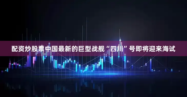 配资炒股票中国最新的巨型战舰“四川”号即将迎来海试