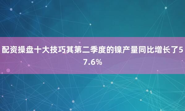 配资操盘十大技巧其第二季度的镍产量同比增长了57.6%